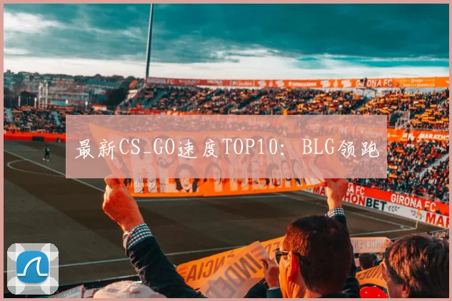 最新CS_GO速度TOP10：BLG领跑