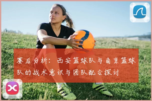 赛后分析：西安篮球队与南京篮球队的战术意识与团队配合探讨