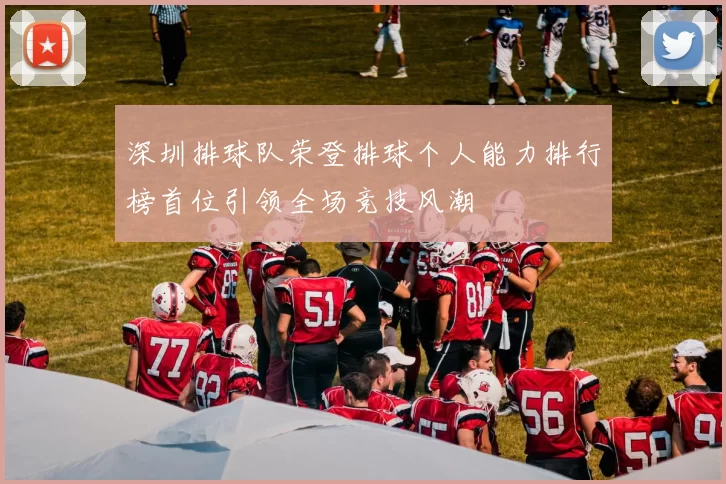 深圳排球队荣登排球个人能力排行榜首位引领全场竞技风潮