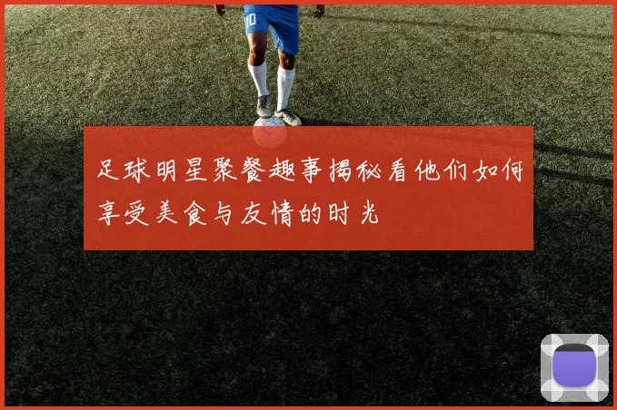 足球明星聚餐趣事揭秘看他们如何享受美食与友情的时光