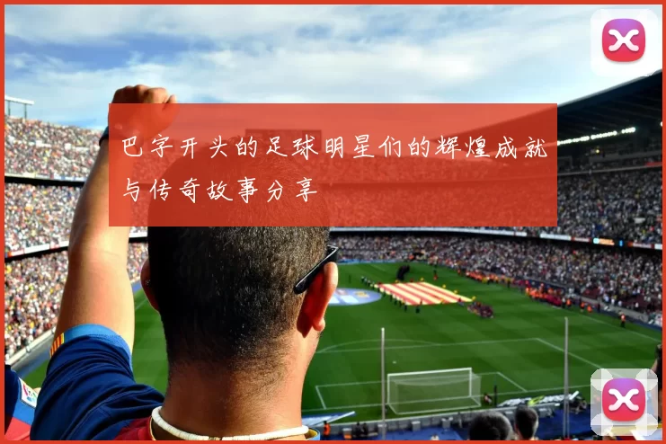 巴字开头的足球明星们的辉煌成就与传奇故事分享