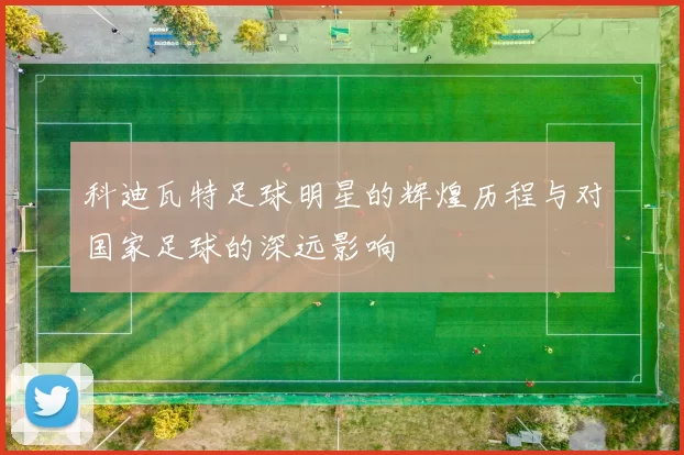 科迪瓦特足球明星的辉煌历程与对国家足球的深远影响
